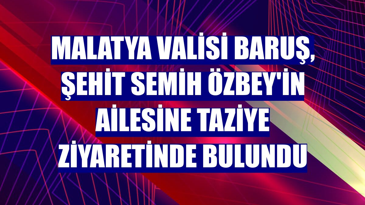 Malatya Valisi Baruş, şehit Semih Özbey'in ailesine taziye ziyaretinde bulundu