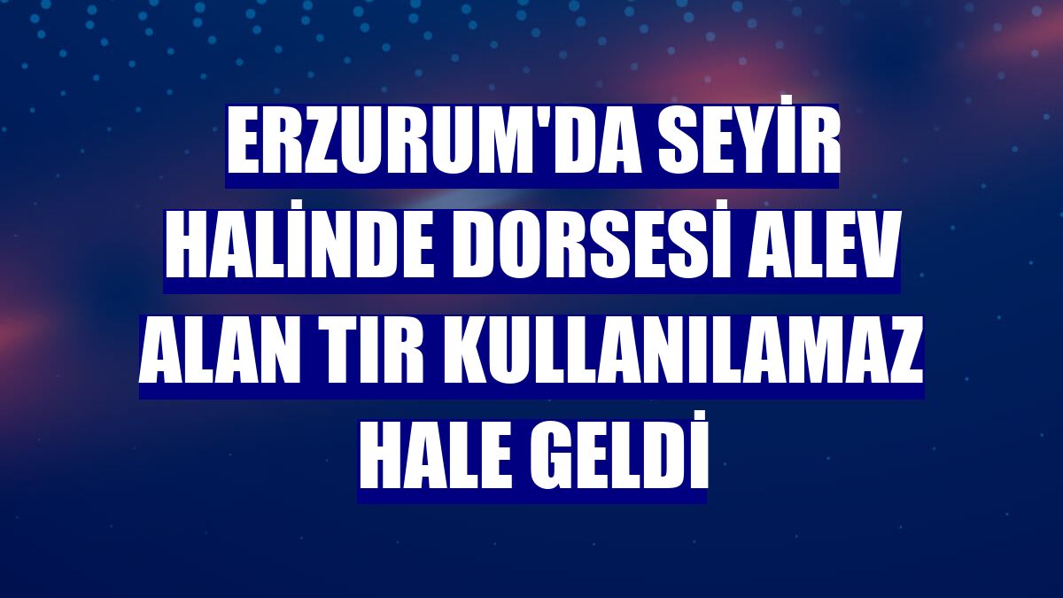 Erzurum'da seyir halinde dorsesi alev alan tır kullanılamaz hale geldi