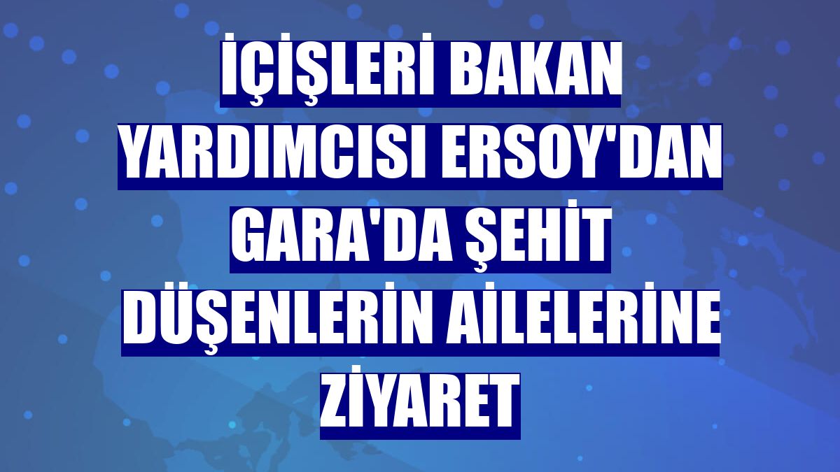 İçişleri Bakan Yardımcısı Ersoy'dan Gara'da şehit düşenlerin ailelerine ziyaret