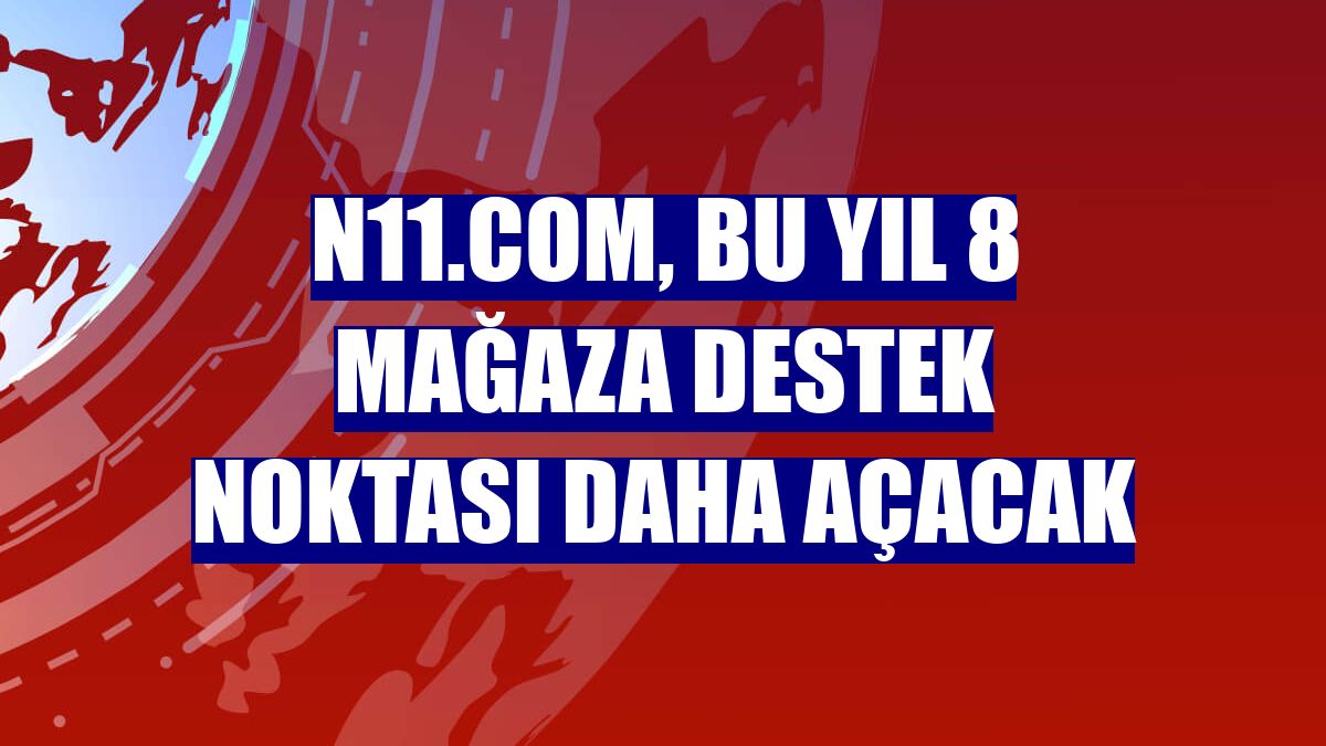 n11.com, bu yıl 8 mağaza destek noktası daha açacak