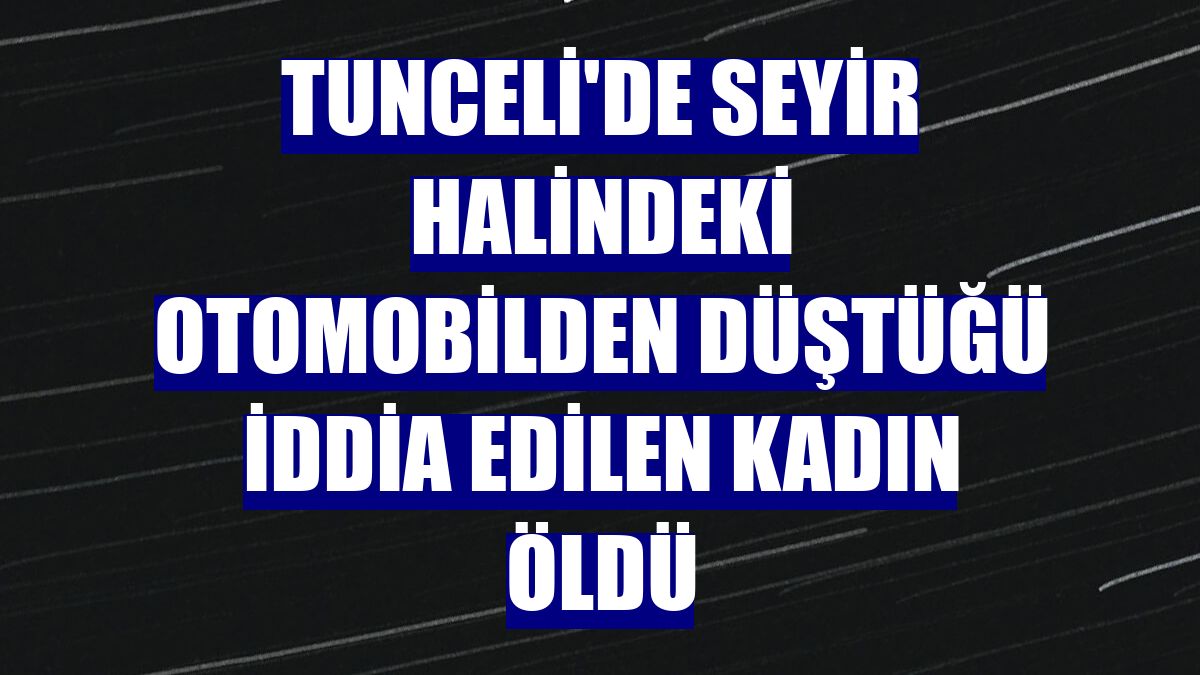 Tunceli'de seyir halindeki otomobilden düştüğü iddia edilen kadın öldü