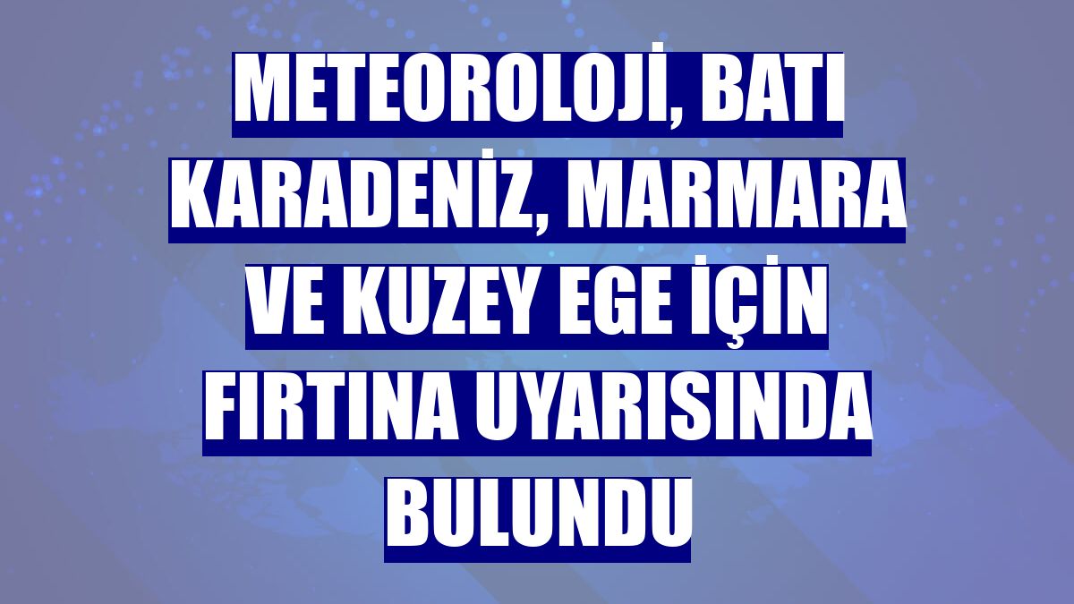 Meteoroloji, Batı Karadeniz, Marmara ve Kuzey Ege için fırtına uyarısında bulundu