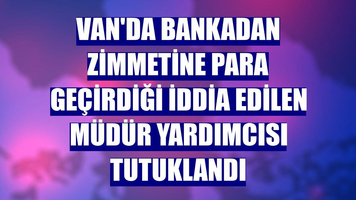 Van'da bankadan zimmetine para geçirdiği iddia edilen müdür yardımcısı tutuklandı
