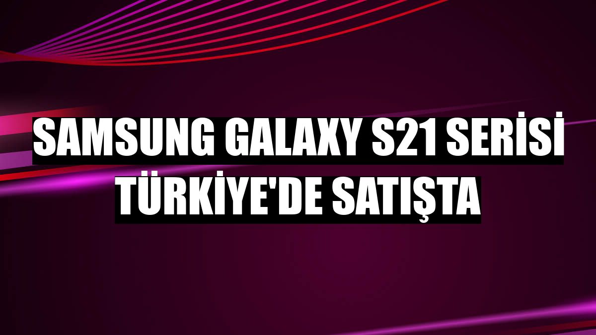 Samsung Galaxy S21 serisi Türkiye'de satışta
