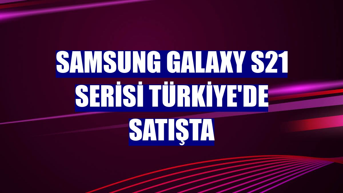 Samsung Galaxy S21 serisi Türkiye'de satışta