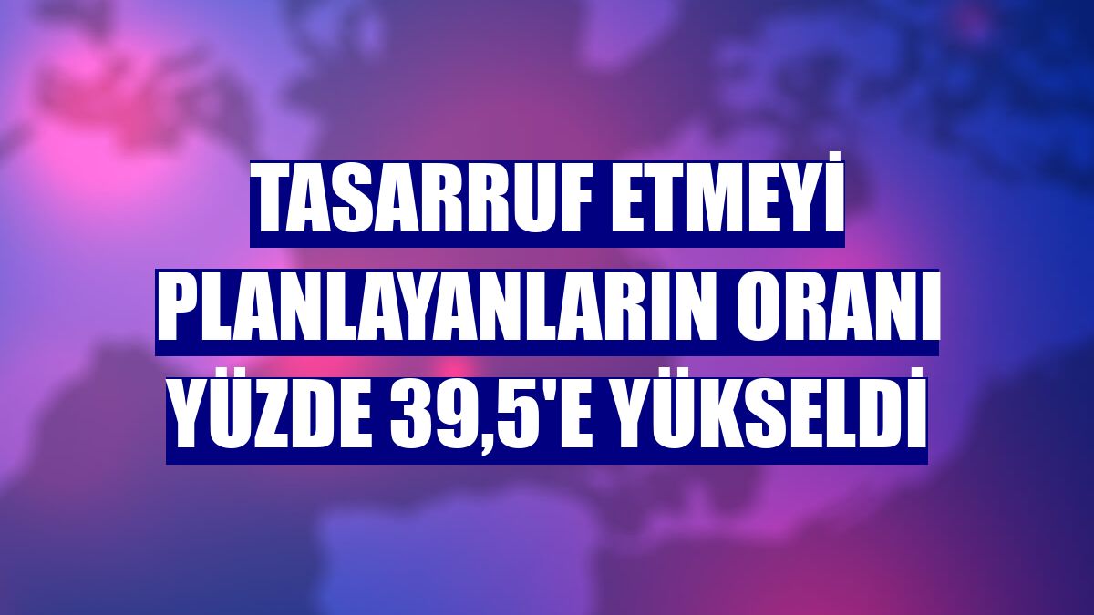 Tasarruf etmeyi planlayanların oranı yüzde 39,5'e yükseldi