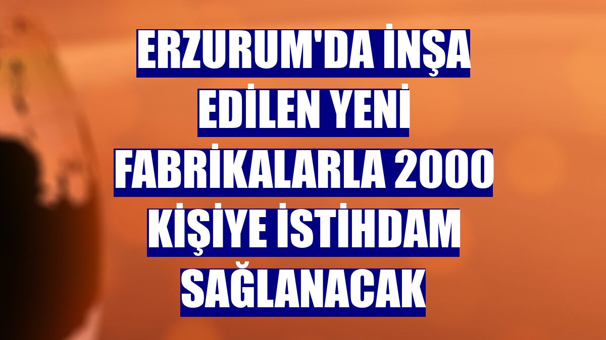Erzurum'da inşa edilen yeni fabrikalarla 2000 kişiye istihdam sağlanacak
