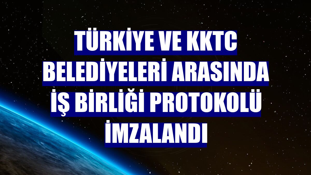 Türkiye ve KKTC belediyeleri arasında iş birliği protokolü imzalandı