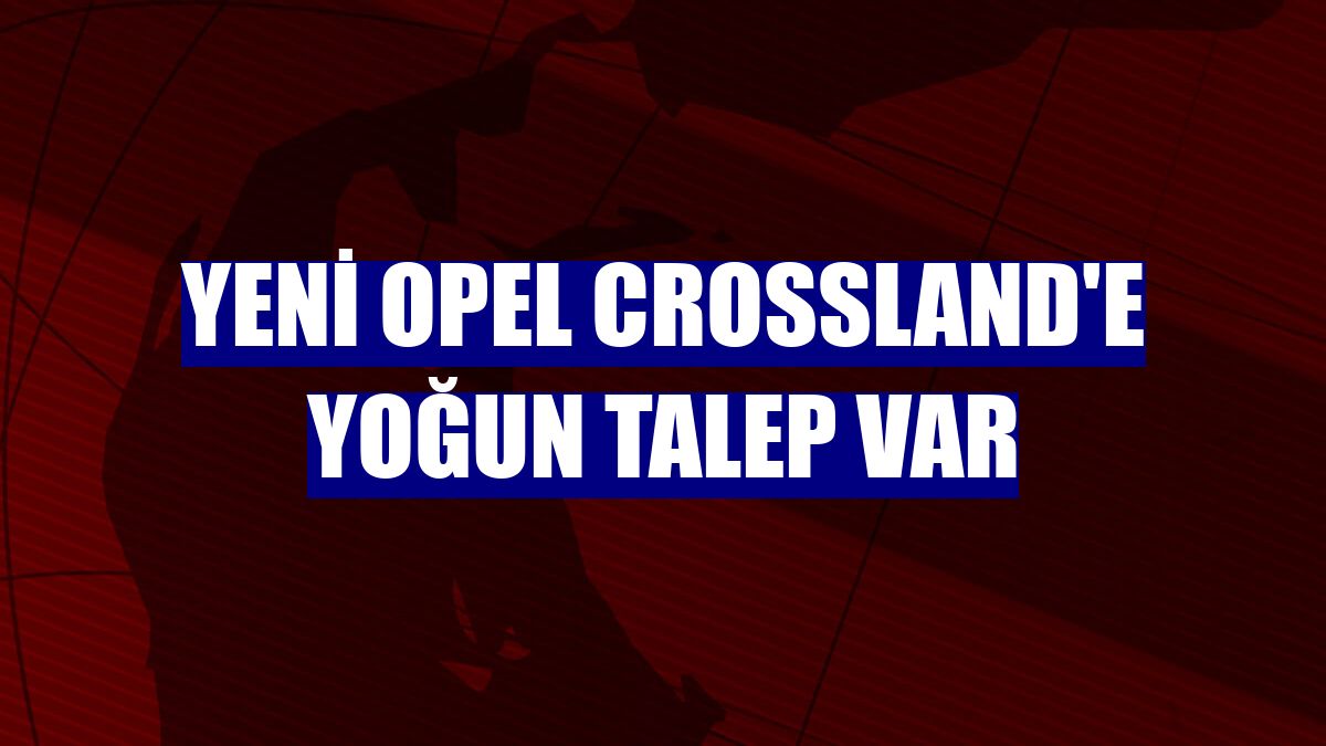 Yeni Opel Crossland'e yoğun talep var