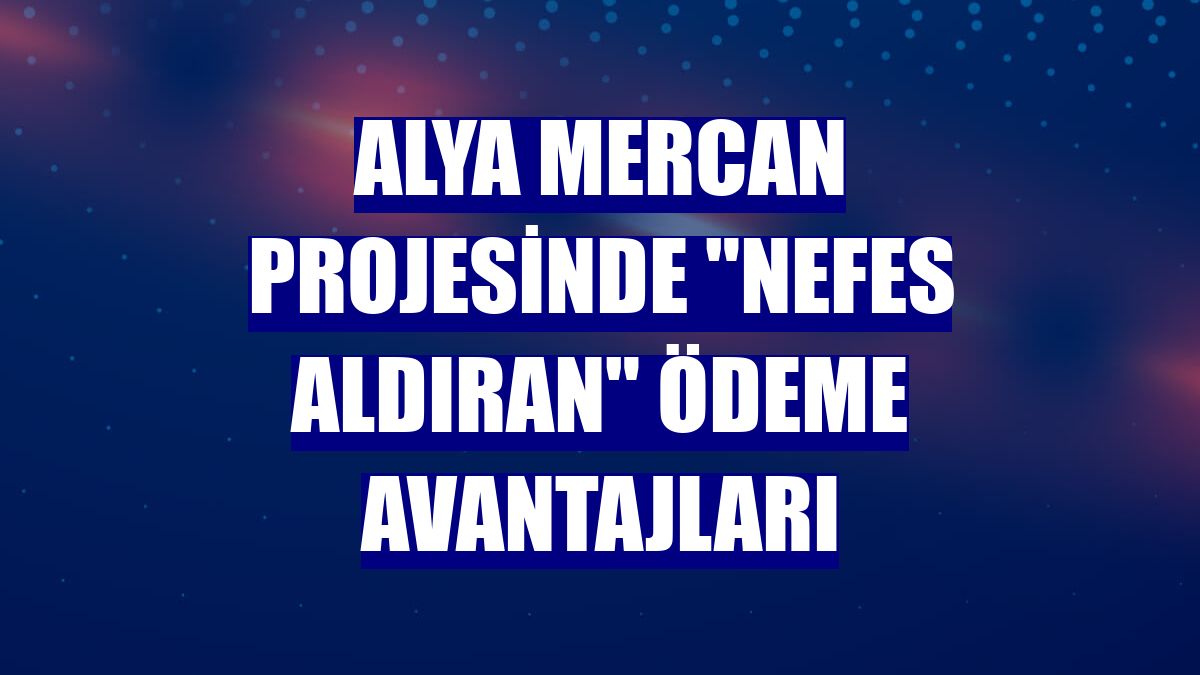 Alya Mercan projesinde "nefes aldıran" ödeme avantajları