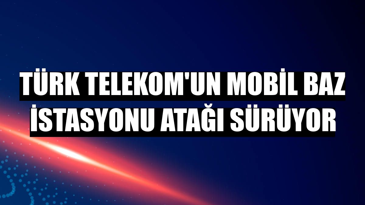 Türk Telekom'un mobil baz istasyonu atağı sürüyor