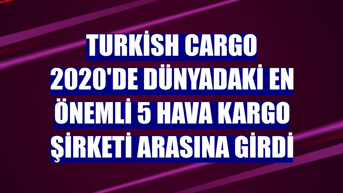 Turkish Cargo 2020'de dünyadaki en önemli 5 hava kargo şirketi arasına girdi