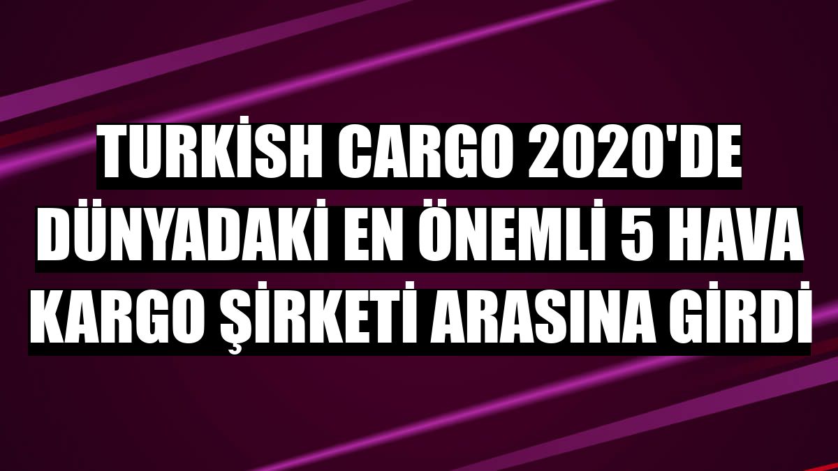 Turkish Cargo 2020'de dünyadaki en önemli 5 hava kargo şirketi arasına girdi