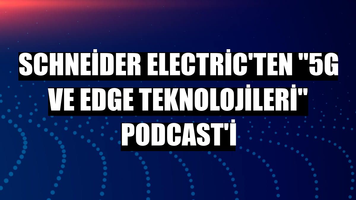 Schneider Electric'ten '5G ve Edge teknolojileri' podcast'i