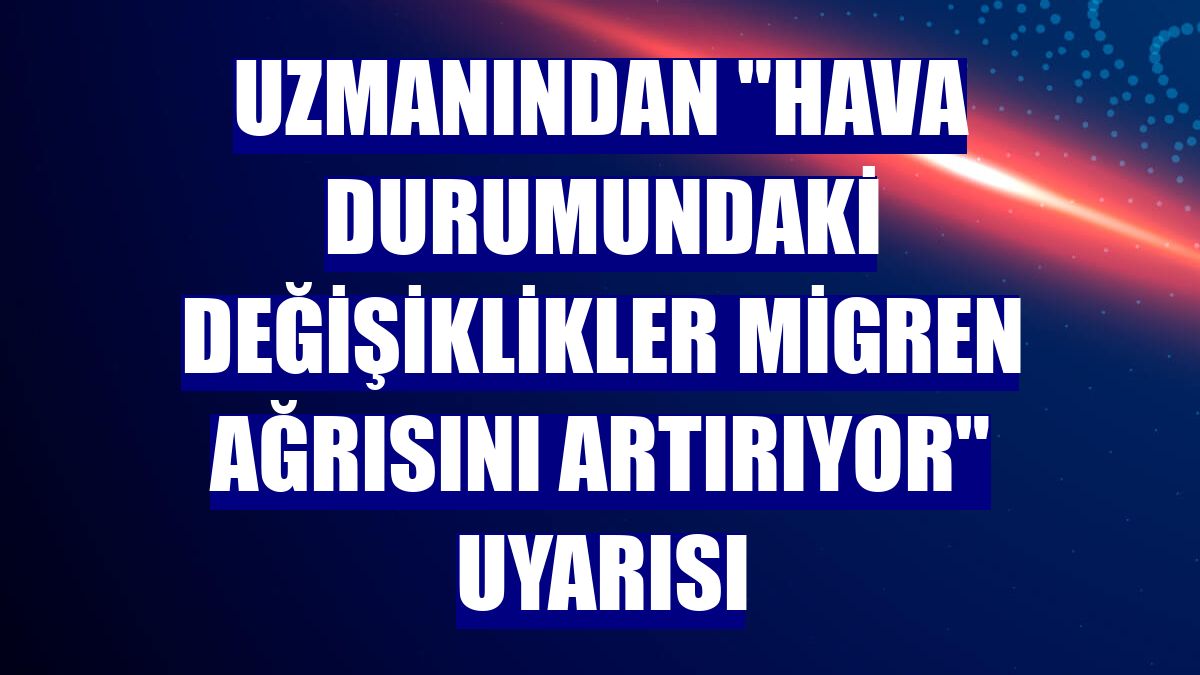 Uzmanından "hava durumundaki değişiklikler migren ağrısını artırıyor" uyarısı