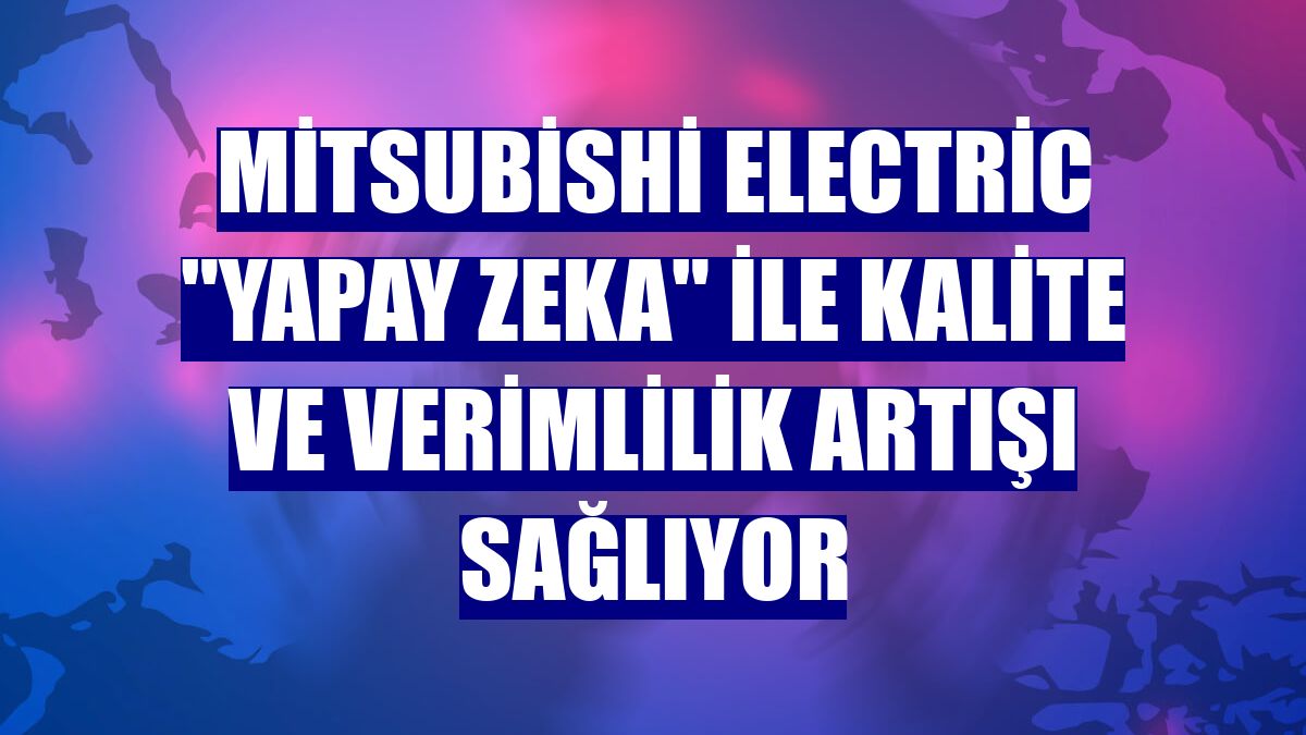 Mitsubishi Electric "yapay zeka" ile kalite ve verimlilik artışı sağlıyor