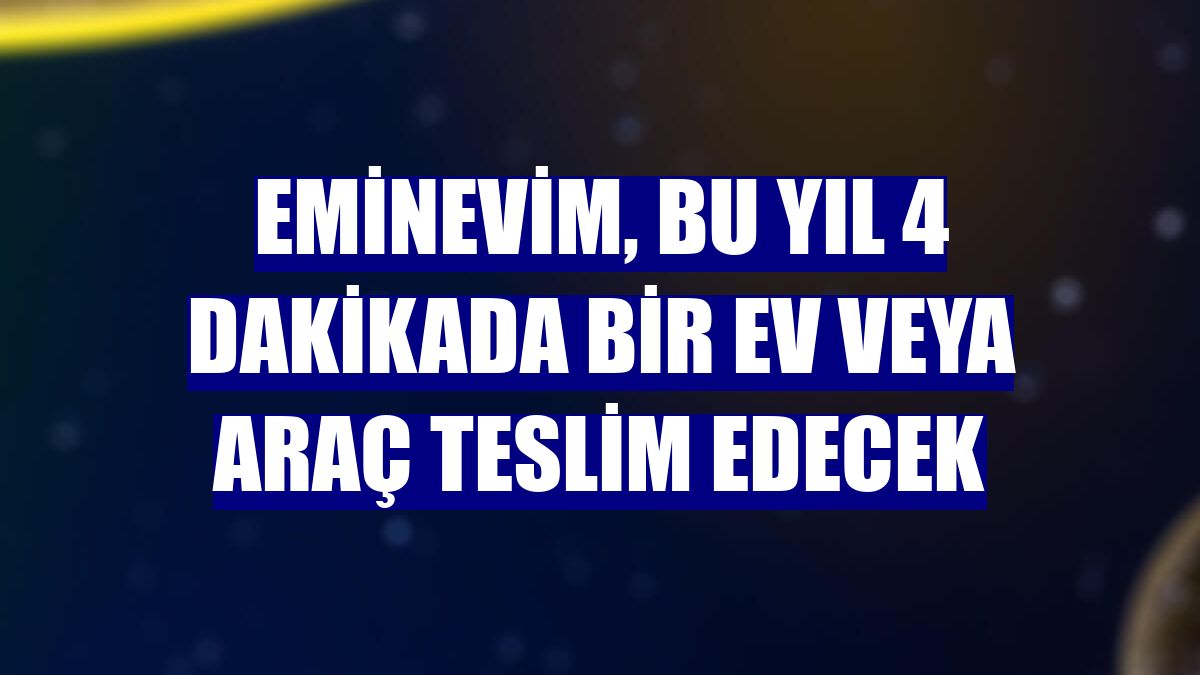 Eminevim, bu yıl 4 dakikada bir ev veya araç teslim edecek
