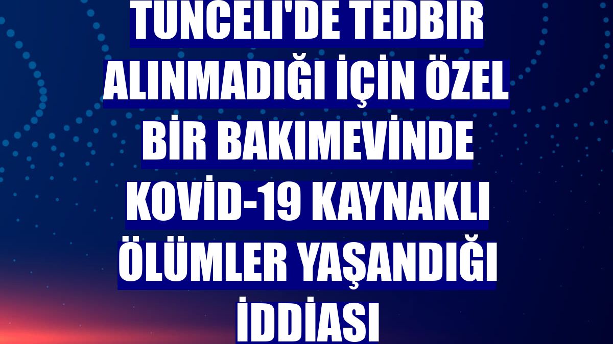 Tunceli'de tedbir alınmadığı için özel bir bakımevinde Kovid-19 kaynaklı ölümler yaşandığı iddiası