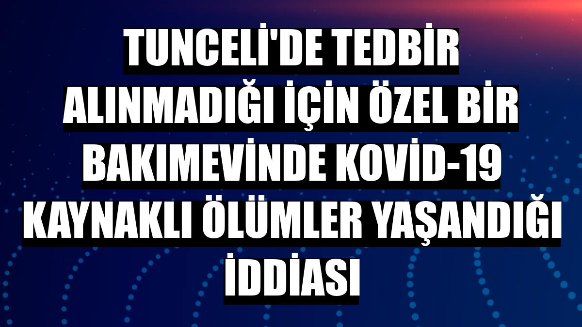 Tunceli'de tedbir alınmadığı için özel bir bakımevinde Kovid-19 kaynaklı ölümler yaşandığı iddiası