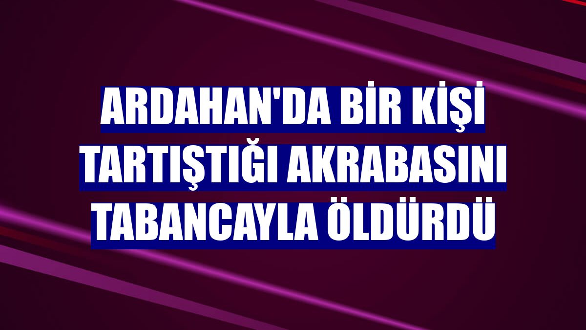 Ardahan'da bir kişi tartıştığı akrabasını tabancayla öldürdü