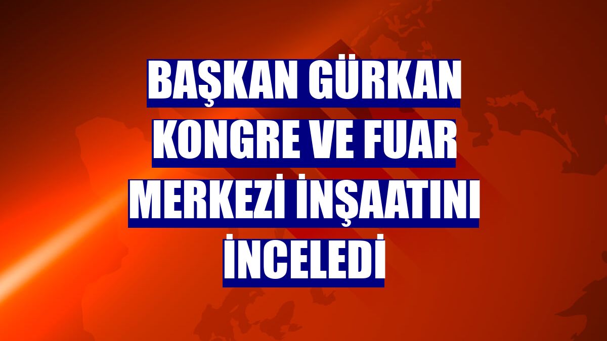Başkan Gürkan kongre ve fuar merkezi inşaatını inceledi