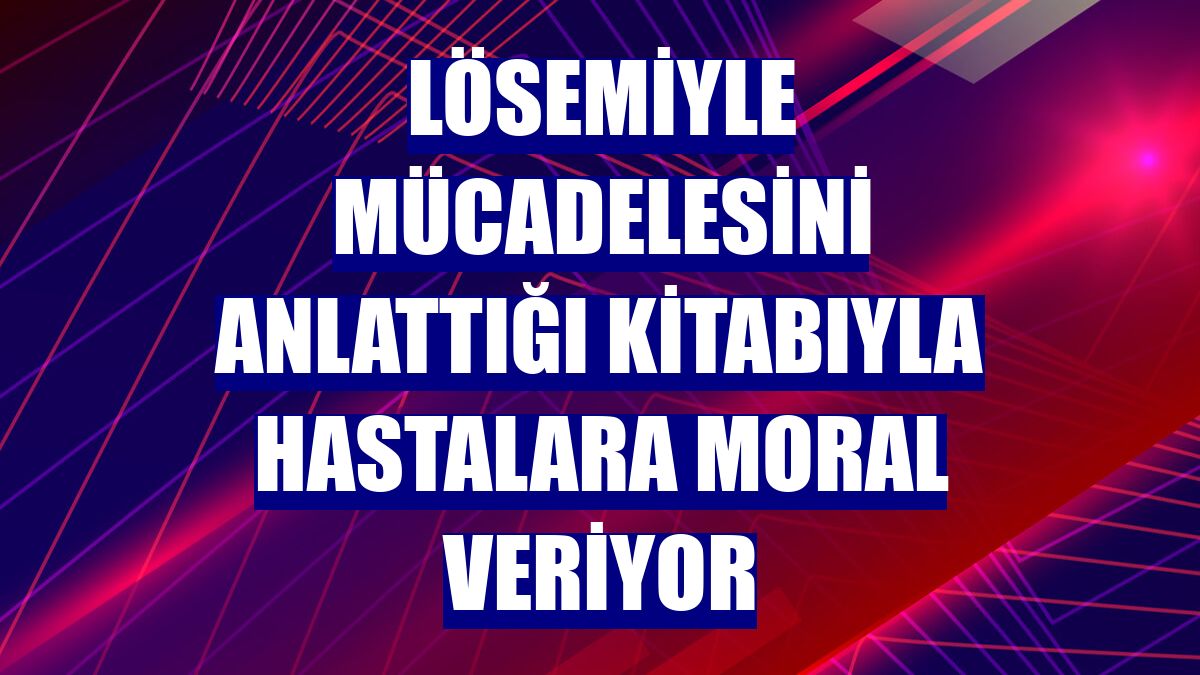 Lösemiyle mücadelesini anlattığı kitabıyla hastalara moral veriyor