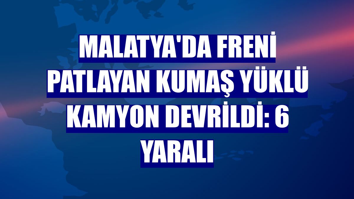 Malatya'da freni patlayan kumaş yüklü kamyon devrildi: 6 yaralı