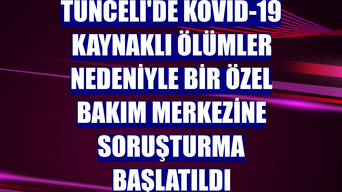 Tunceli'de Kovid-19 kaynaklı ölümler nedeniyle bir özel bakım merkezine soruşturma başlatıldı
