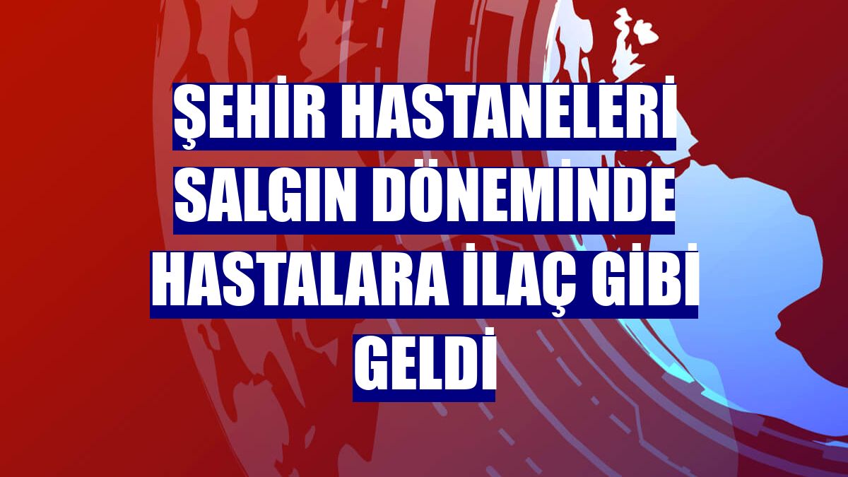 Şehir hastaneleri salgın döneminde hastalara ilaç gibi geldi