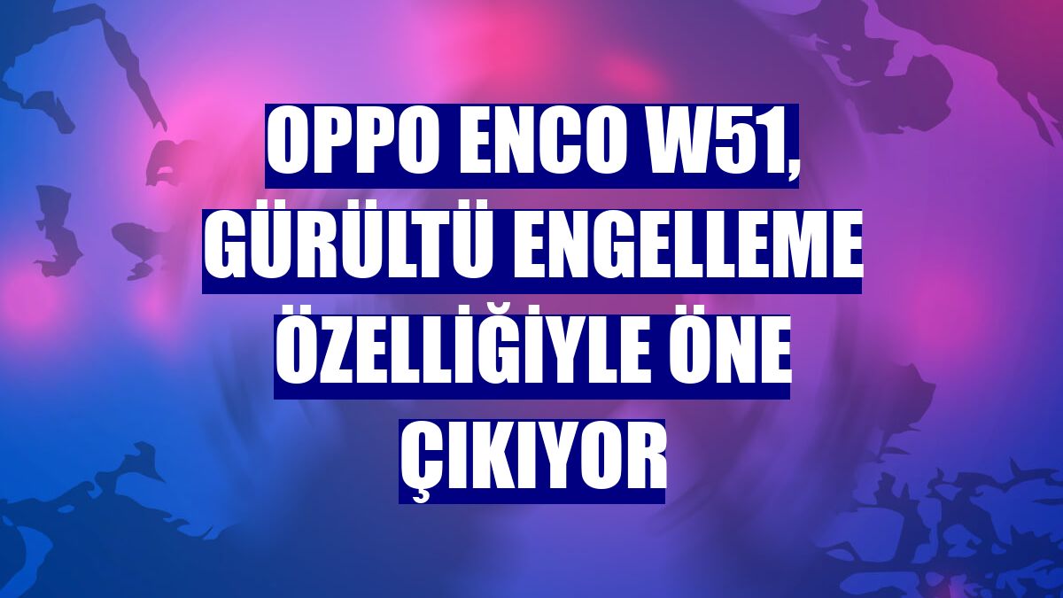 Oppo Enco W51, gürültü engelleme özelliğiyle öne çıkıyor
