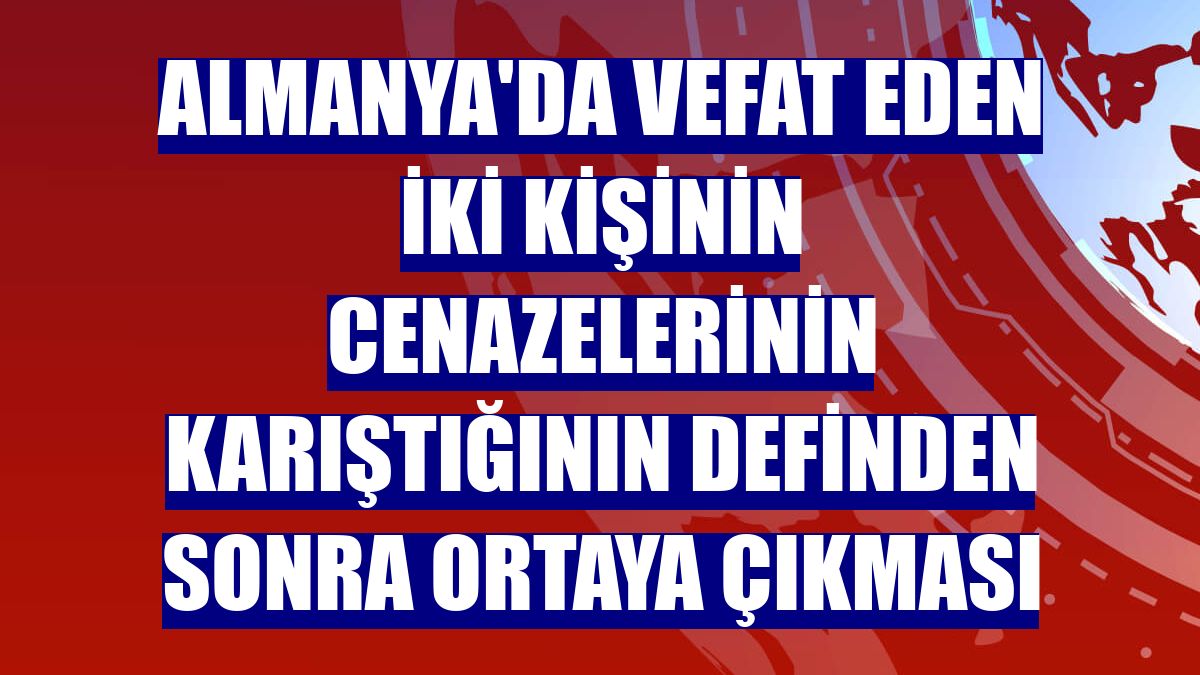 Almanya'da vefat eden iki kişinin cenazelerinin karıştığının definden sonra ortaya çıkması