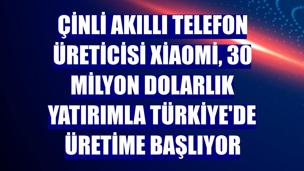 Çinli akıllı telefon üreticisi Xiaomi, 30 milyon dolarlık yatırımla Türkiye'de üretime başlıyor