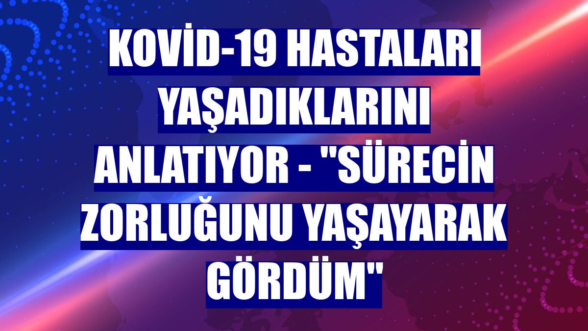 KOVİD-19 HASTALARI YAŞADIKLARINI ANLATIYOR - "Sürecin zorluğunu yaşayarak gördüm"