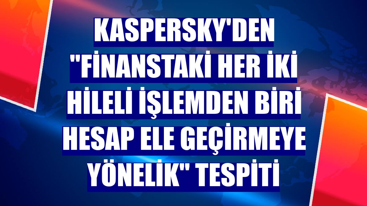 Kaspersky'den "finanstaki her iki hileli işlemden biri hesap ele geçirmeye yönelik" tespiti