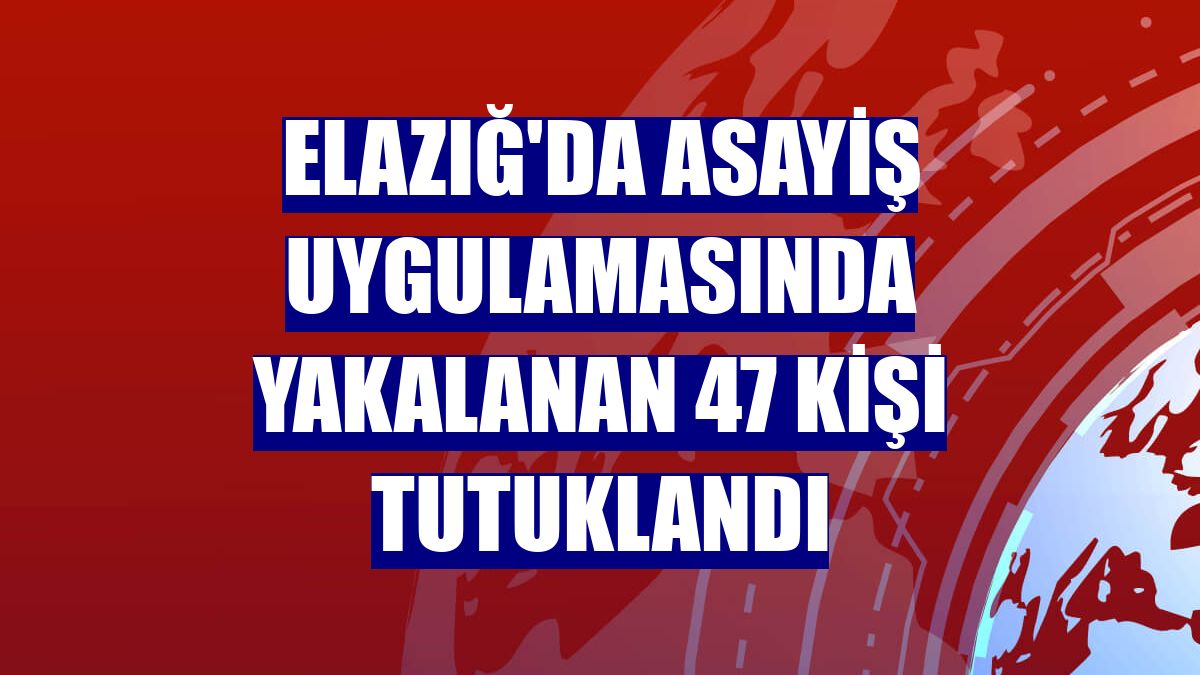 Elazığ'da asayiş uygulamasında yakalanan 47 kişi tutuklandı