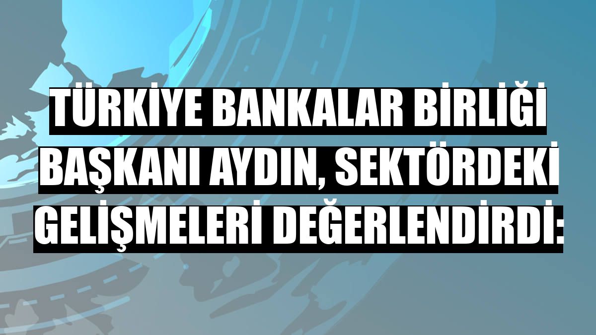 Türkiye Bankalar Birliği Başkanı Aydın, sektördeki gelişmeleri değerlendirdi: