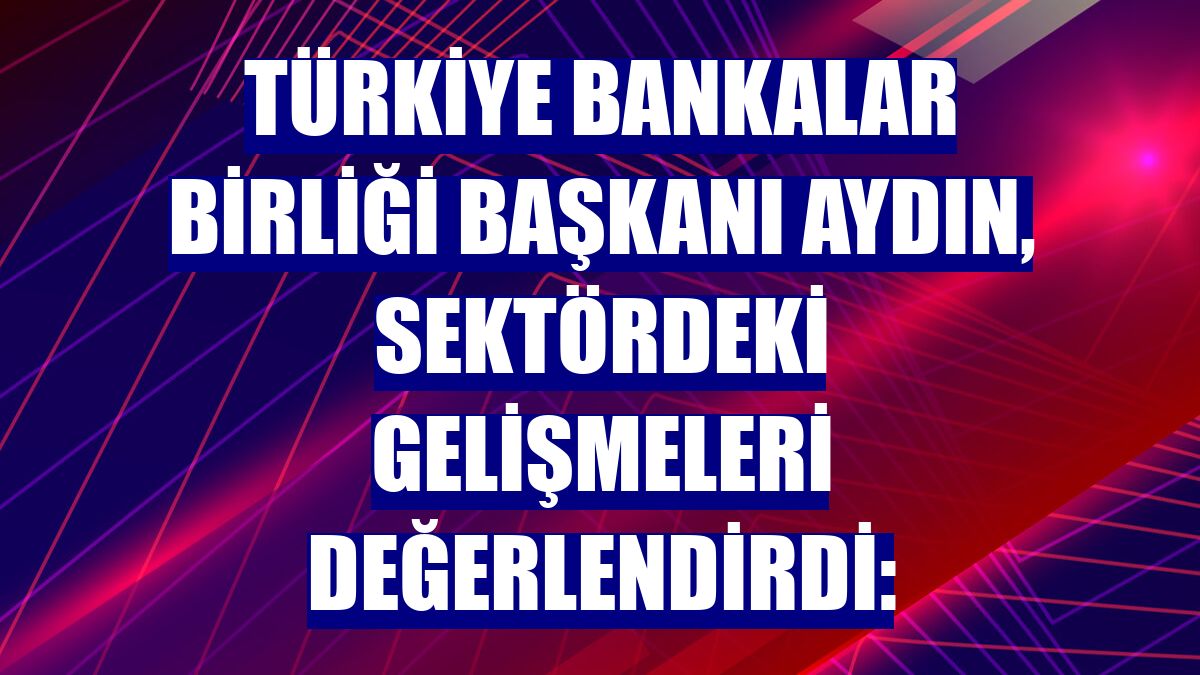 Türkiye Bankalar Birliği Başkanı Aydın, sektördeki gelişmeleri değerlendirdi: