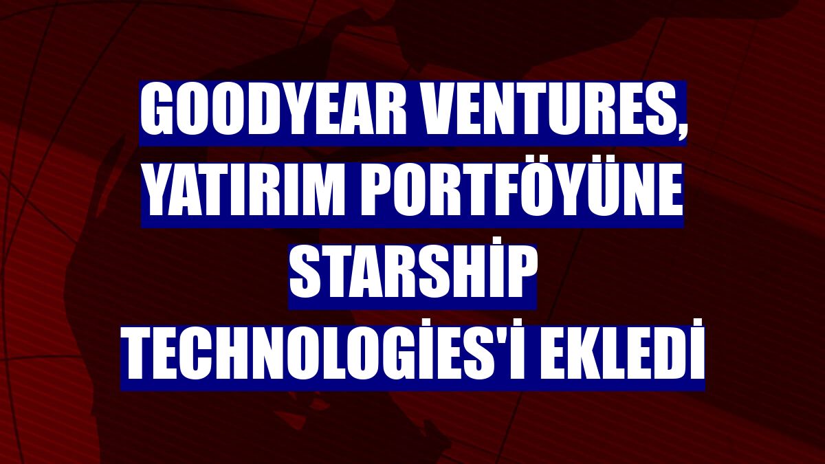 Goodyear Ventures, yatırım portföyüne Starship Technologies'i ekledi