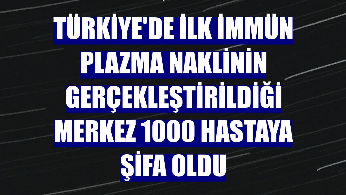Türkiye'de ilk immün plazma naklinin gerçekleştirildiği merkez 1000 hastaya şifa oldu