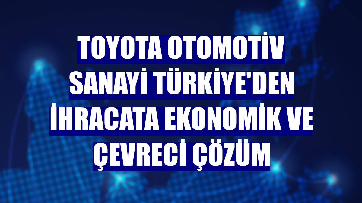 Toyota Otomotiv Sanayi Türkiye'den ihracata ekonomik ve çevreci çözüm