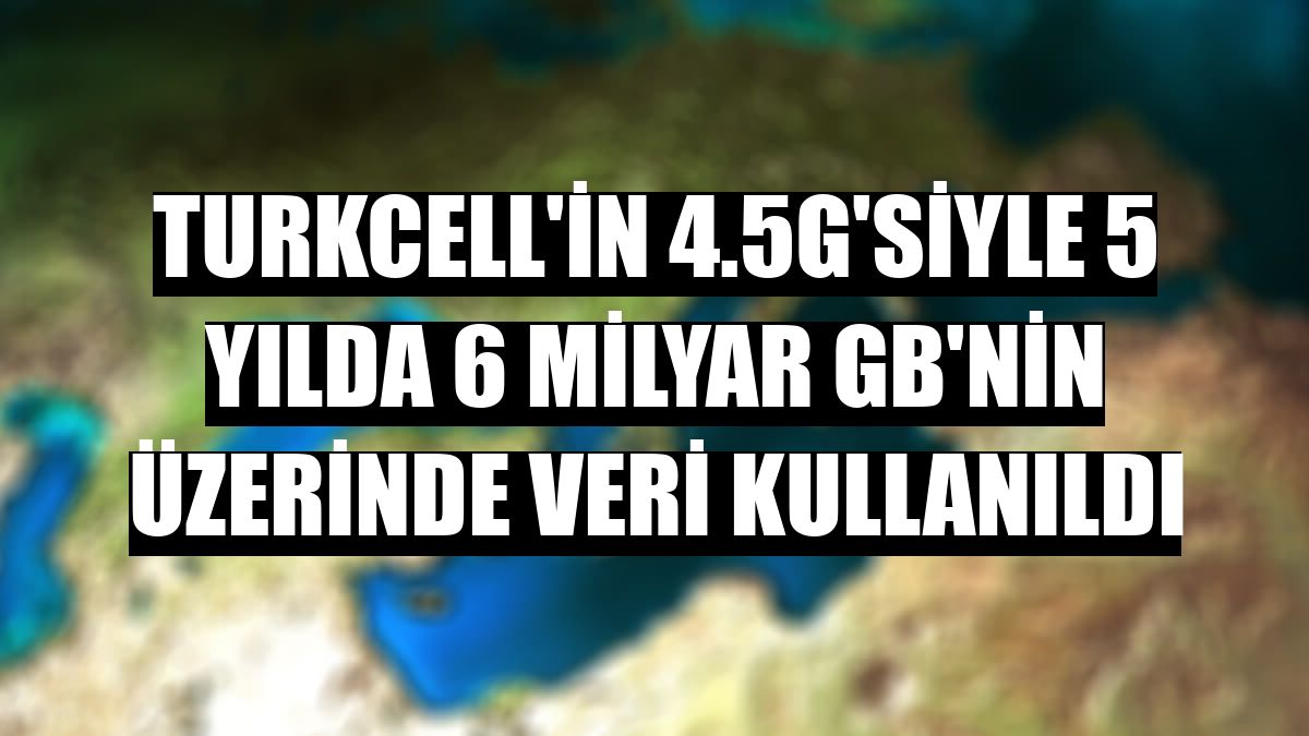 Turkcell'in 4.5G'siyle 5 yılda 6 milyar GB'nin üzerinde veri kullanıldı