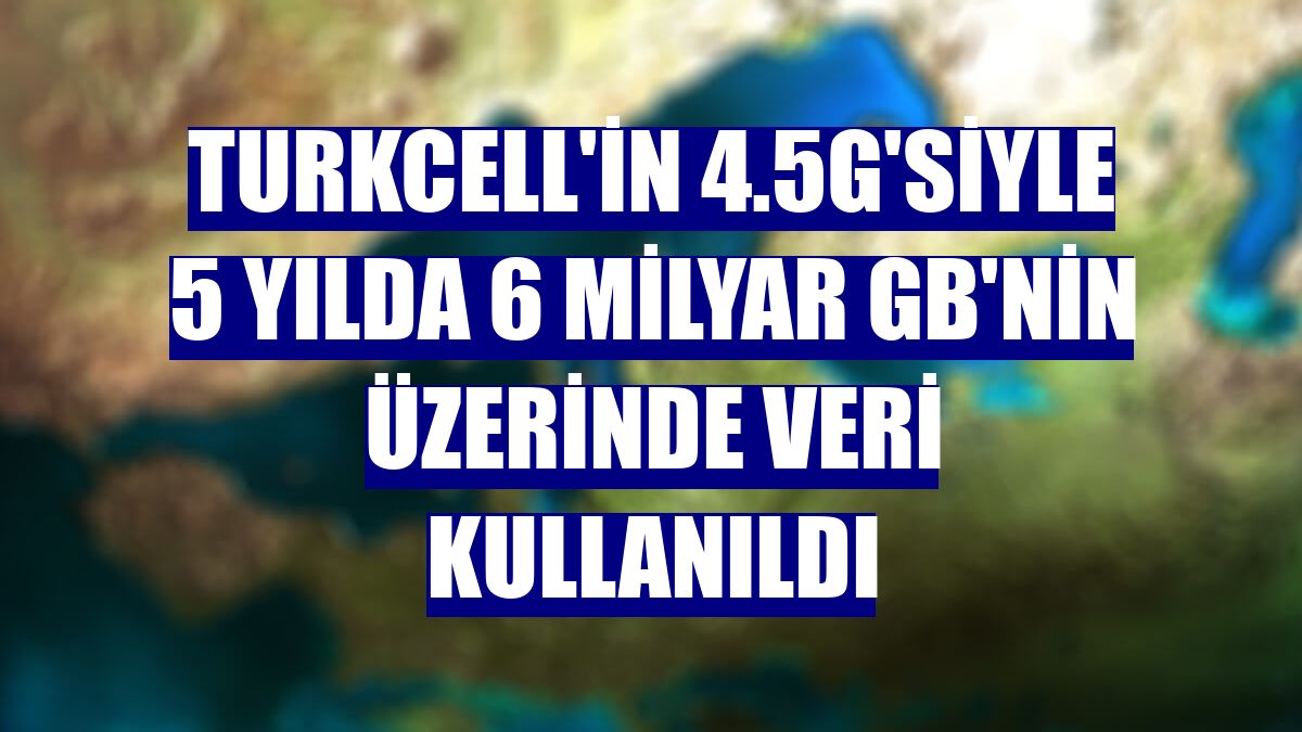 Turkcell'in 4.5G'siyle 5 yılda 6 milyar GB'nin üzerinde veri kullanıldı