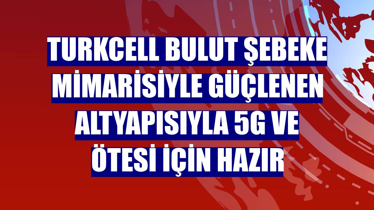 Turkcell bulut şebeke mimarisiyle güçlenen altyapısıyla 5G ve ötesi için hazır