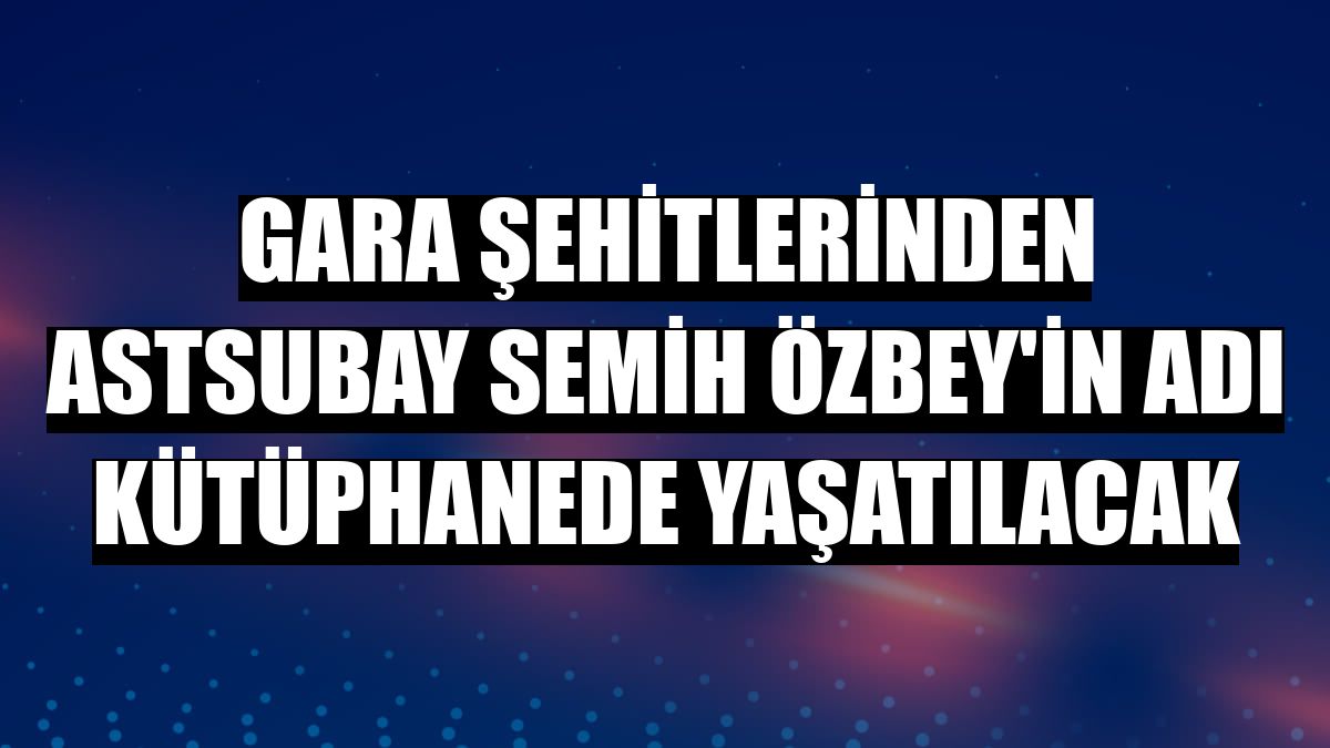 Gara şehitlerinden Astsubay Semih Özbey'in adı kütüphanede yaşatılacak