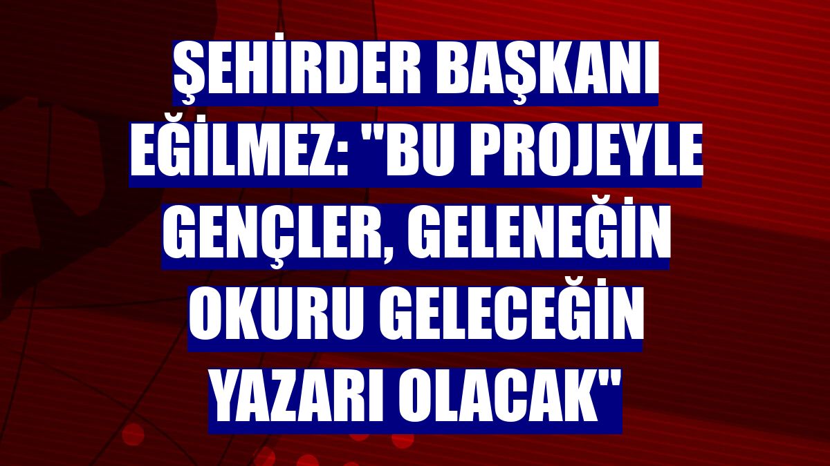 ŞEHİRDER Başkanı Eğilmez: "Bu projeyle gençler, geleneğin okuru geleceğin yazarı olacak"