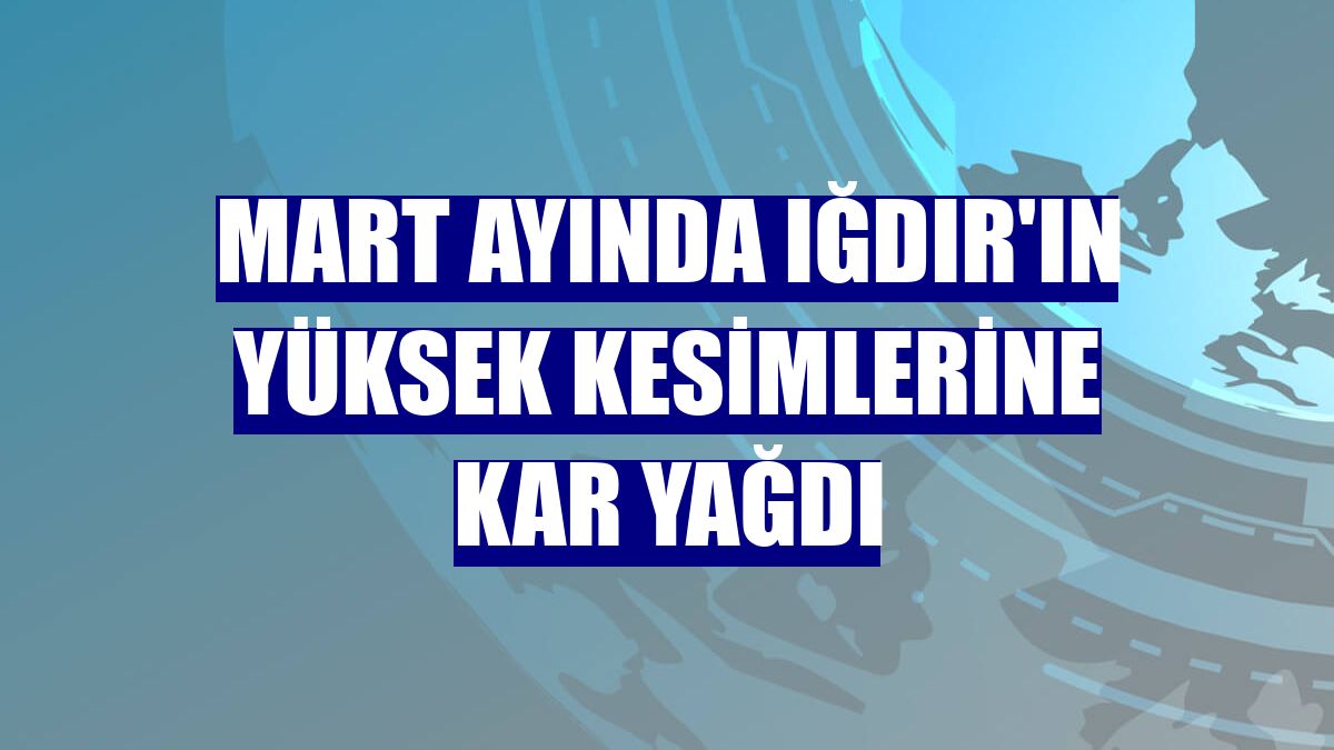 Mart ayında Iğdır'ın yüksek kesimlerine kar yağdı