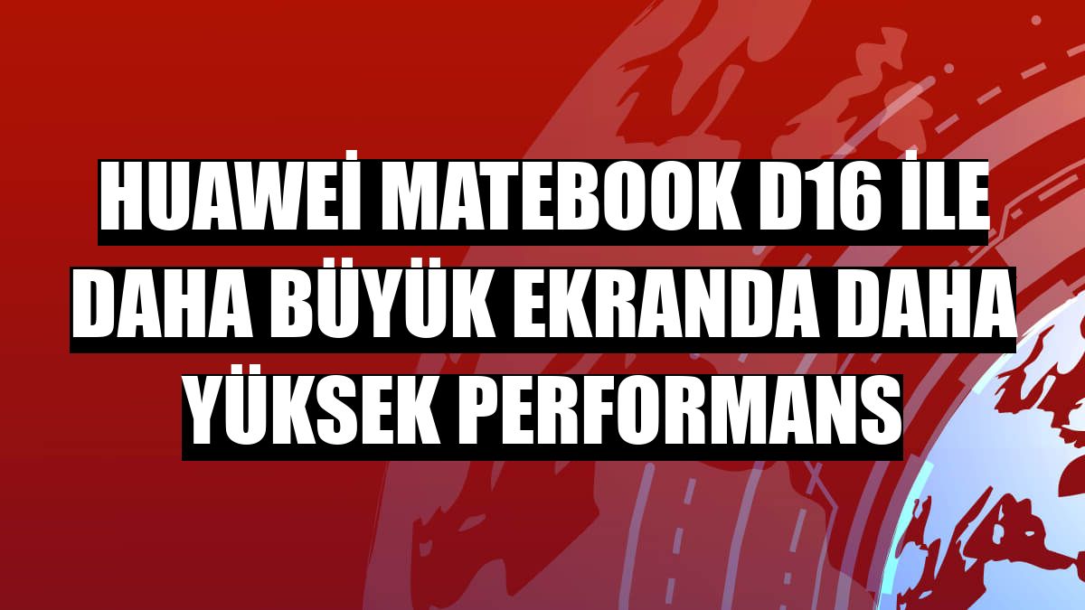 Huawei MateBook D16 ile daha büyük ekranda daha yüksek performans