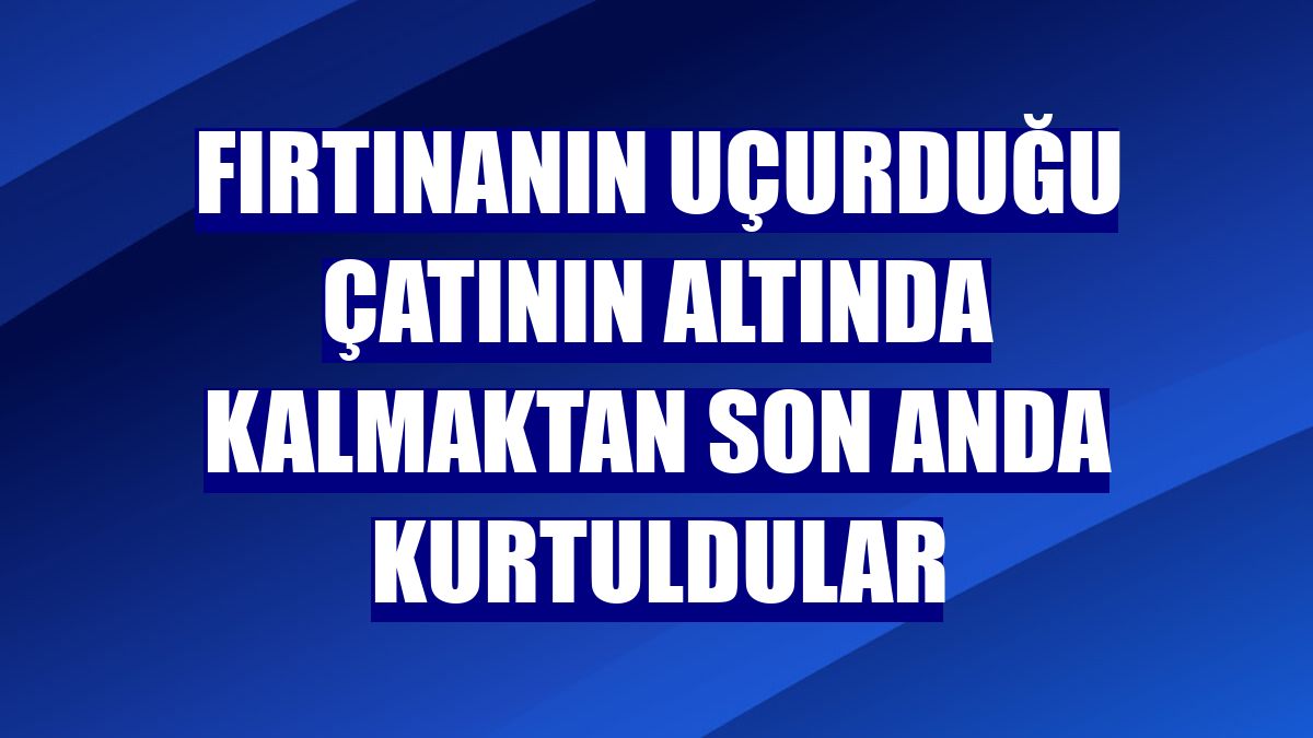 Fırtınanın uçurduğu çatının altında kalmaktan son anda kurtuldular