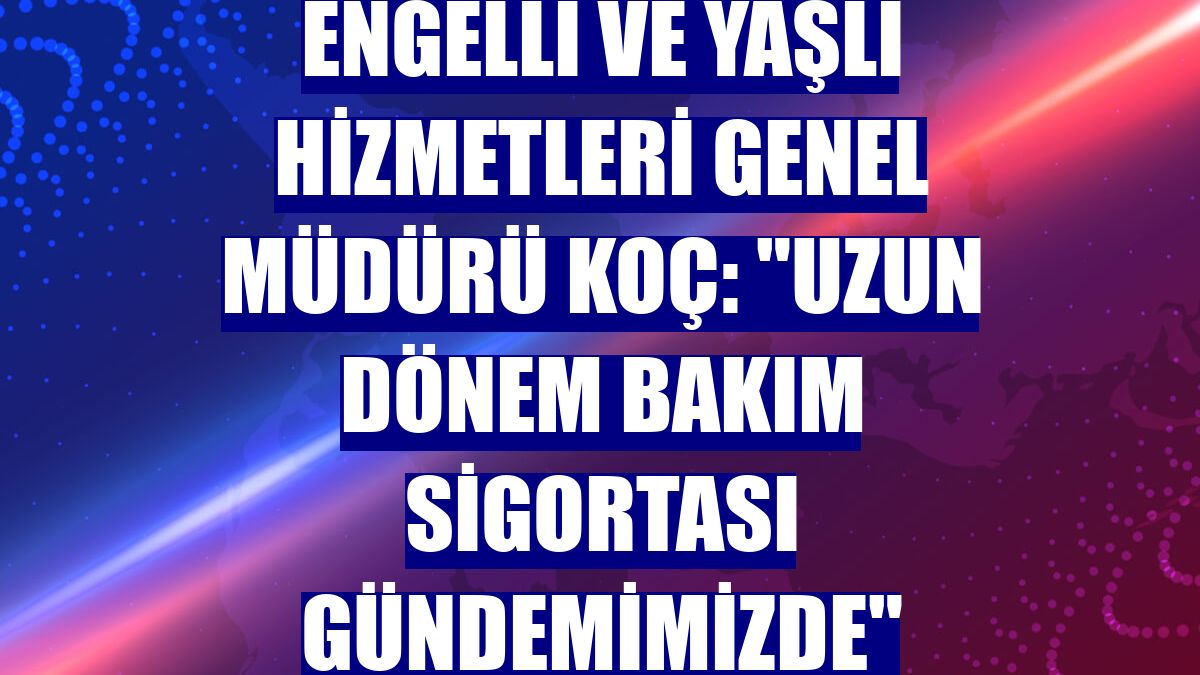 Engelli ve Yaşlı Hizmetleri Genel Müdürü Koç: "Uzun dönem bakım sigortası gündemimizde"