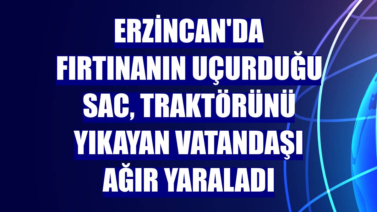 Erzincan'da fırtınanın uçurduğu sac, traktörünü yıkayan vatandaşı ağır yaraladı